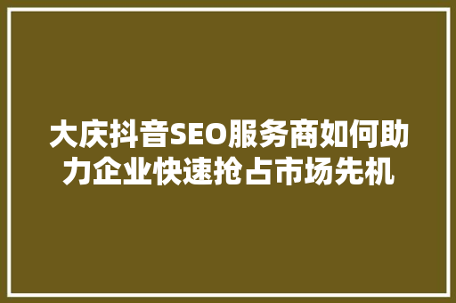 大庆抖音SEO服务商如何助力企业快速抢占市场先机
