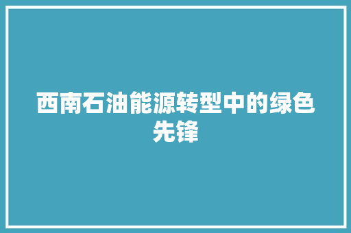 西南石油能源转型中的绿色先锋