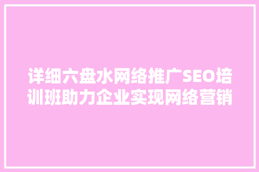 详细六盘水网络推广SEO培训班助力企业实现网络营销新突破