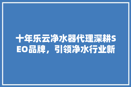 十年乐云净水器代理深耕SEO品牌，引领净水行业新风尚