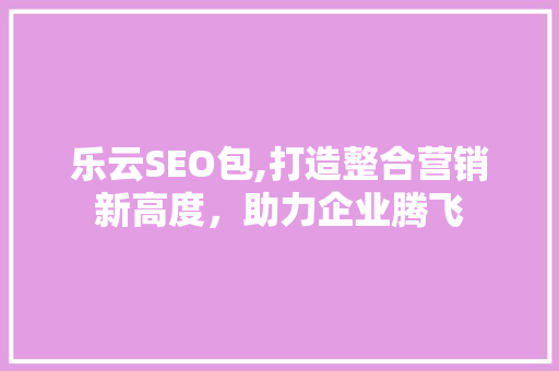 乐云SEO包,打造整合营销新高度，助力企业腾飞