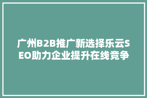 广州B2B推广新选择乐云SEO助力企业提升在线竞争力