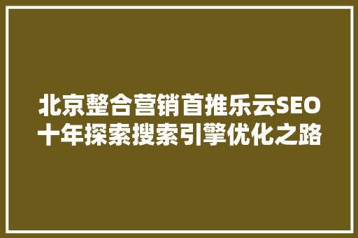 北京整合营销首推乐云SEO十年探索搜索引擎优化之路，引领行业发展新篇章