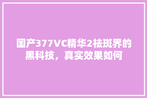 国产377VC精华2祛斑界的黑科技，真实效果如何
