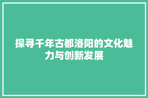 探寻千年古都洛阳的文化魅力与创新发展