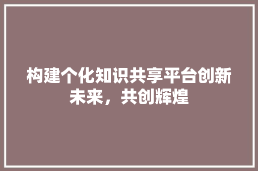 构建个化知识共享平台创新未来，共创辉煌