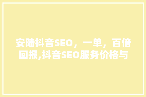安陆抖音SEO，一单，百倍回报,抖音SEO服务价格与价值
