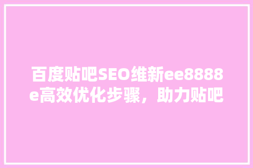 百度贴吧SEO维新ee8888e高效优化步骤，助力贴吧内容脱颖而出  第1张