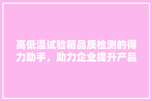 高低温试验箱品质检测的得力助手，助力企业提升产品竞争力