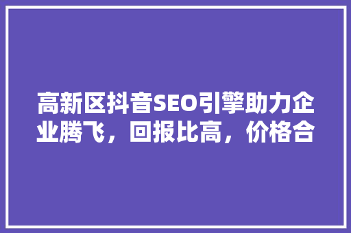 高新区抖音SEO引擎助力企业腾飞，回报比高，价格合理