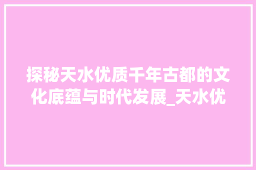 探秘天水优质千年古都的文化底蕴与时代发展_天水优质的关键词优化