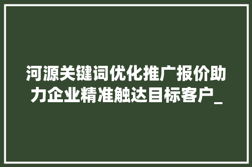 河源关键词优化推广报价助力企业精准触达目标客户_河源关键词优化推广报价