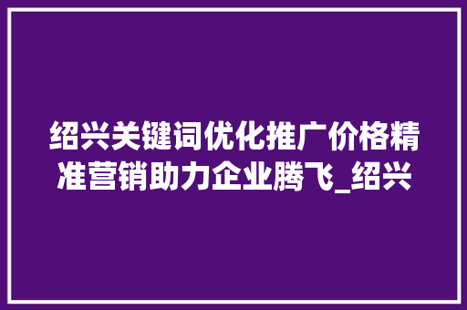 绍兴关键词优化推广价格精准营销助力企业腾飞_绍兴关键词优化推广价格
