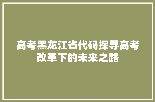 高考黑龙江省代码探寻高考改革下的未来之路
