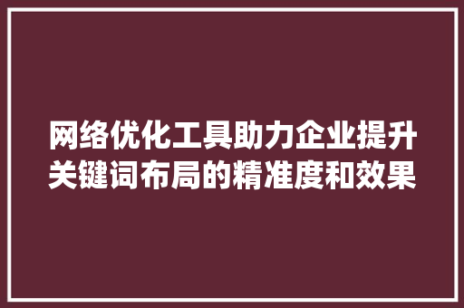 网络优化工具助力企业提升关键词布局的精准度和效果_关键词网络优化工具