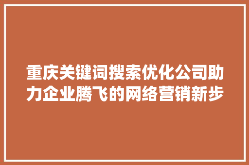 重庆关键词搜索优化公司助力企业腾飞的网络营销新步骤_重庆关键词搜索优化公司