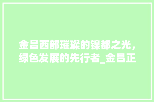 金昌西部璀璨的镍都之光，绿色发展的先行者_金昌正规的关键词优化