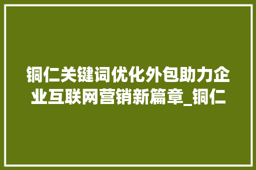 铜仁关键词优化外包助力企业互联网营销新篇章_铜仁关键词优化外包