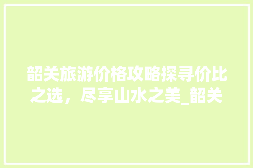 韶关旅游价格攻略探寻价比之选，尽享山水之美_韶关关键词优化价格