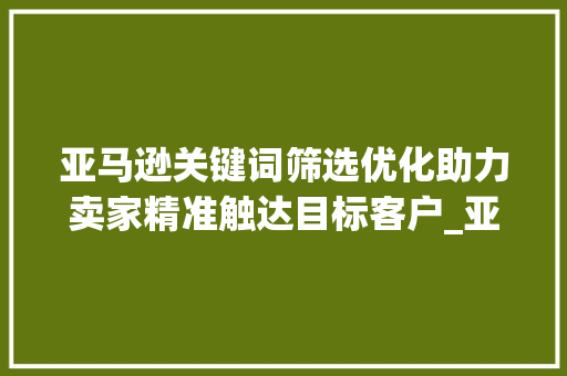 亚马逊关键词筛选优化助力卖家精准触达目标客户_亚马逊关键词筛选优化