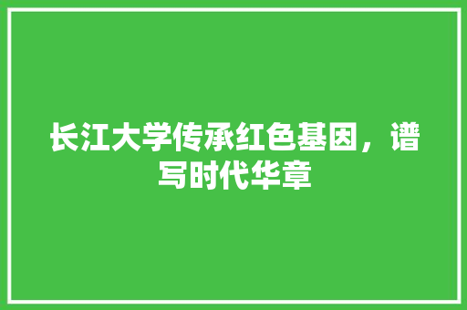 长江大学传承红色基因，谱写时代华章