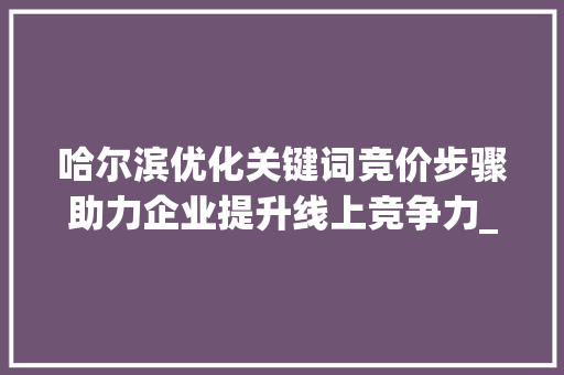 哈尔滨优化关键词竞价步骤助力企业提升线上竞争力_哈尔滨优化关键词竞价