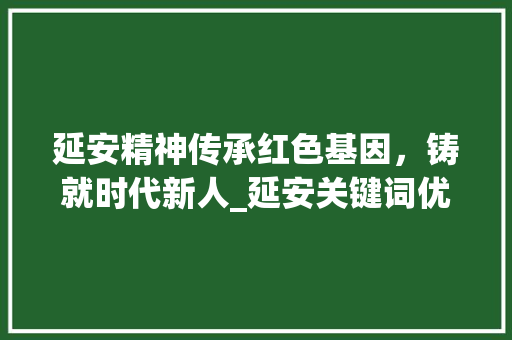 延安精神传承红色基因，铸就时代新人_延安关键词优化团队
