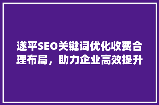 遂平SEO关键词优化收费合理布局，助力企业高效提升排名_遂平seo关键词优化怎么收费