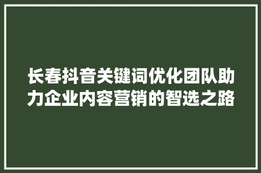 长春抖音关键词优化团队助力企业内容营销的智选之路_长春抖音关键词优化团队