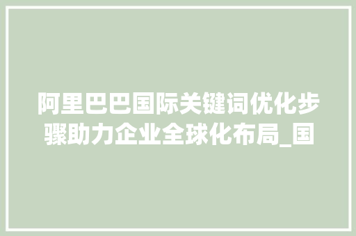 阿里巴巴国际关键词优化步骤助力企业全球化布局_国际阿里巴巴关键词优化