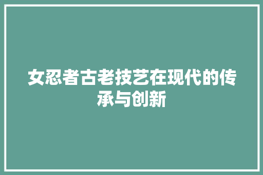 女忍者古老技艺在现代的传承与创新