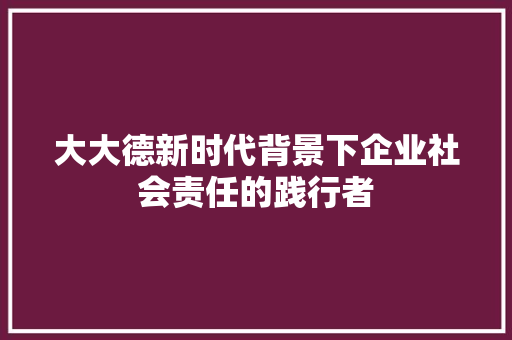 大大德新时代背景下企业社会责任的践行者