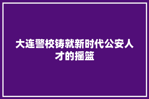大连警校铸就新时代公安人才的摇篮