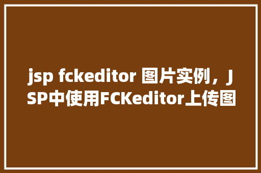 jsp fckeditor 图片实例，JSP中使用FCKeditor上传图片实例详解