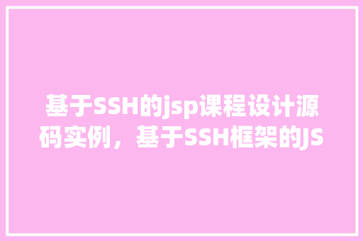 基于SSH的jsp课程设计源码实例，基于SSH框架的JSP课程设计源码实例介绍与指导