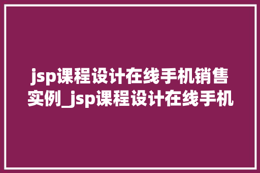 jsp课程设计在线手机销售实例_jsp课程设计在线手机销售实例实战演练，提升技能