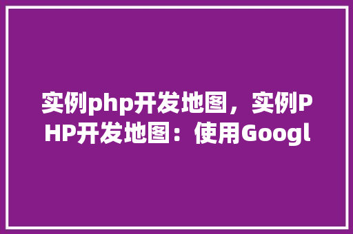 实例php开发地图，实例PHP开发地图：使用GoogleMapsAPI实现地理位置展示