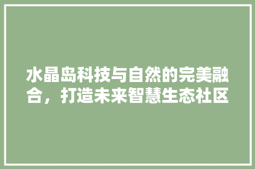 水晶岛科技与自然的完美融合，打造未来智慧生态社区