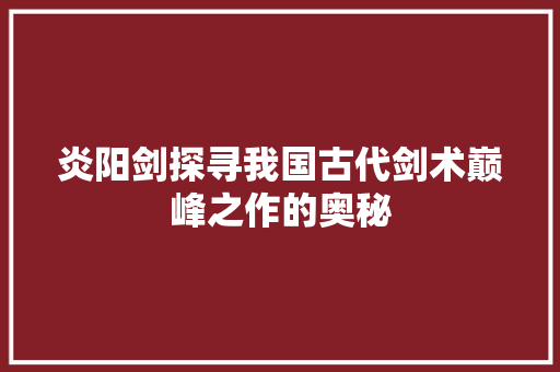 炎阳剑探寻我国古代剑术巅峰之作的奥秘