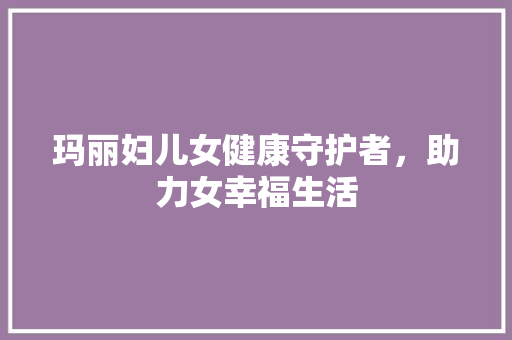 玛丽妇儿女健康守护者，助力女幸福生活