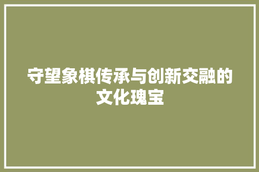守望象棋传承与创新交融的文化瑰宝