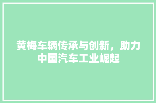 黄梅车辆传承与创新，助力中国汽车工业崛起
