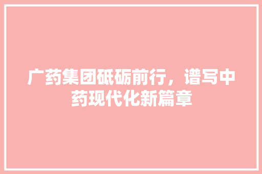 广药集团砥砺前行，谱写中药现代化新篇章