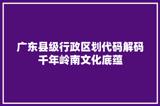 广东县级行政区划代码解码千年岭南文化底蕴
