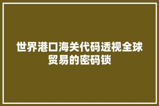 世界港口海关代码透视全球贸易的密码锁