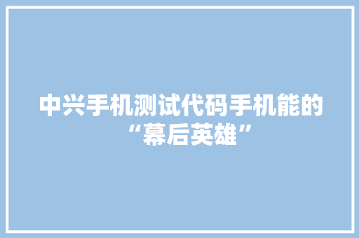 中兴手机测试代码手机能的“幕后英雄”