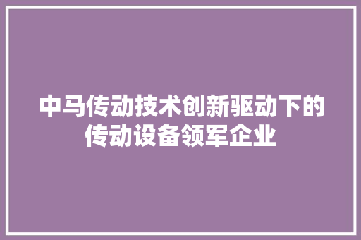 中马传动技术创新驱动下的传动设备领军企业