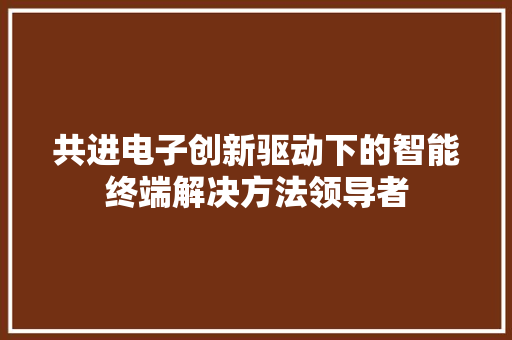 共进电子创新驱动下的智能终端解决方法领导者