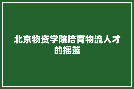 北京物资学院培育物流人才的摇篮