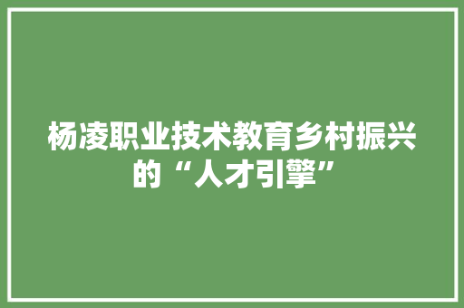 杨凌职业技术教育乡村振兴的“人才引擎”